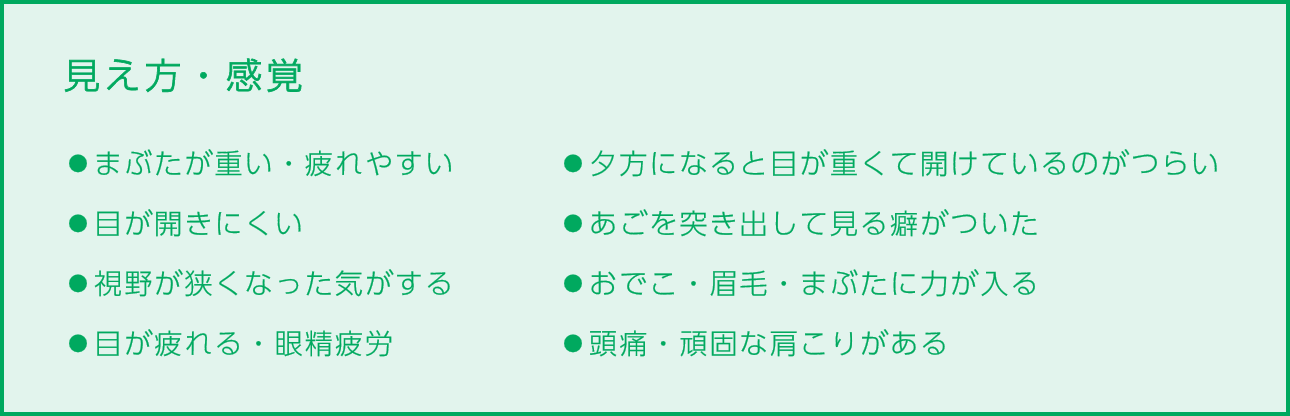 
                        見え方・感覚
                        ⚫︎まぶたが重い・疲れやすい
                        ⚫︎目が開きにくい
                        ⚫︎視野が狭くなった気がする
                        ⚫︎目が疲れる・眼精疲労
                        ⚫︎夕方になると目が重くて開けているのがつらい
                        ⚫︎あごを突き出して見る癖がついた
                        ⚫︎おでこ・眉毛・まぶたに力が入る
                        ⚫︎頭痛・頑固な肩こりがある