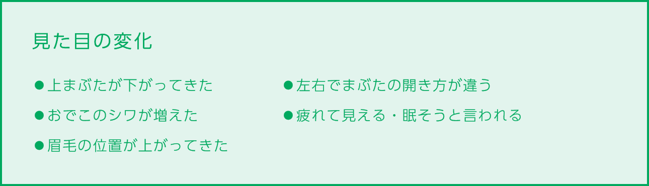 
                        見た目の変化
                        ⚫︎上まぶたが下がってきた
                        ⚫︎おでこのシワが増えた
                        ⚫︎眉毛の位置が上がってきた
                        ⚫︎左右でまぶたの開き方が違う
                        ⚫︎疲れて見える・眠そうと言われる
                        