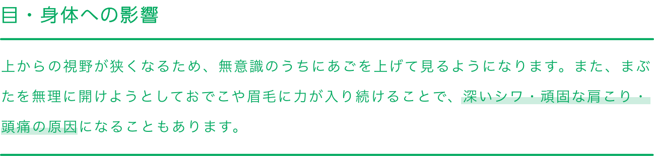 
                        目・身体への影響
                        上からの視野が狭くなるため、無意識のうちにあごを上げて見るようになります。また、まぶたを無理に開けようとしておでこや眉毛に力が入り続けることで、深いシワ・頑固な肩こり・頭痛の原因になることもあります。