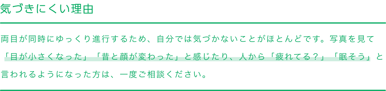 
                    気づきにくい理由
                    両目が同時にゆっくり進行するため、自分では気づかないことがほとんどです。写真を見て「目が小さくなった」「昔と顔が変わった」と感じたり、人から「疲れてる？」「眠そう」と言われるようになった方は、一度ご相談ください。